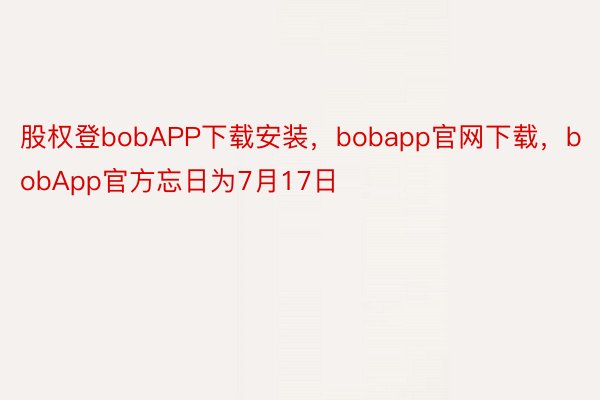 股权登bobAPP下载安装，bobapp官网下载，bobApp官方忘日为7月17日