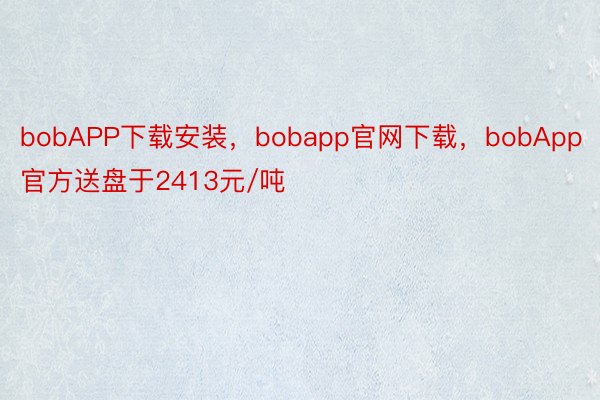 bobAPP下载安装，bobapp官网下载，bobApp官方送盘于2413元/吨