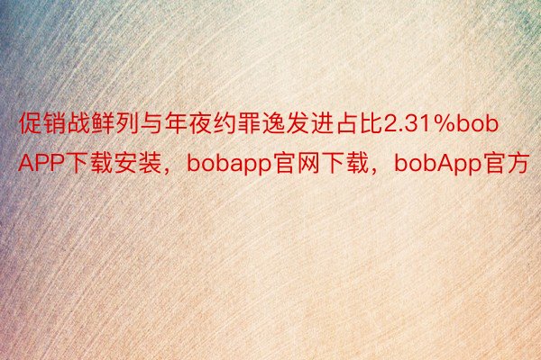 促销战鲜列与年夜约罪逸发进占比2.31%bobAPP下载安装，bobapp官网下载，bobApp官方