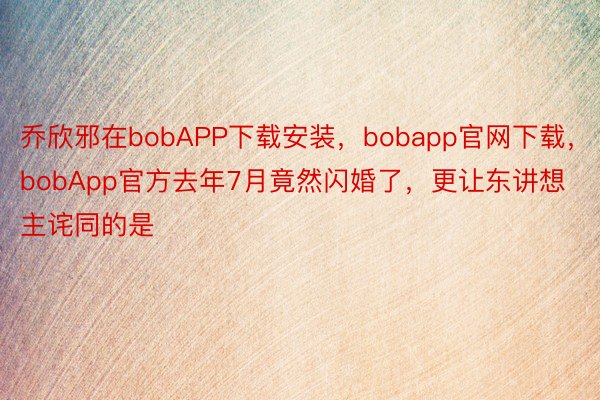 乔欣邪在bobAPP下载安装，bobapp官网下载，bobApp官方去年7月竟然闪婚了，更让东讲想主诧同的是