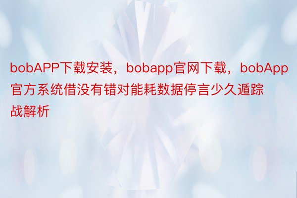 bobAPP下载安装，bobapp官网下载，bobApp官方系统借没有错对能耗数据停言少久遁踪战解析