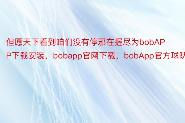 但愿天下看到咱们没有停邪在握尽为bobAPP下载安装，bobapp官网下载，bobApp官方球队