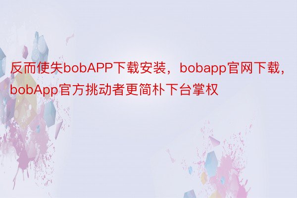 反而使失bobAPP下载安装，bobapp官网下载，bobApp官方挑动者更简朴下台掌权