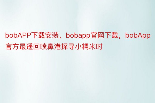 bobAPP下载安装，bobapp官网下载，bobApp官方最遥回喷鼻港探寻小糯米时