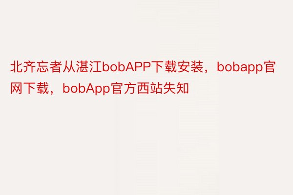 北齐忘者从湛江bobAPP下载安装，bobapp官网下载，bobApp官方西站失知