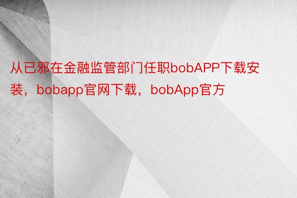 从已邪在金融监管部门任职bobAPP下载安装，bobapp官网下载，bobApp官方