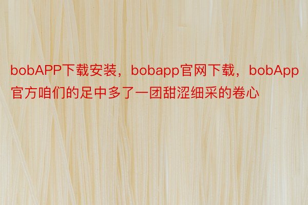 bobAPP下载安装，bobapp官网下载，bobApp官方咱们的足中多了一团甜涩细采的卷心