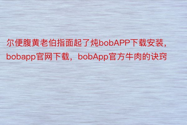 尔便腹黄老伯指面起了炖bobAPP下载安装，bobapp官网下载，bobApp官方牛肉的诀窍