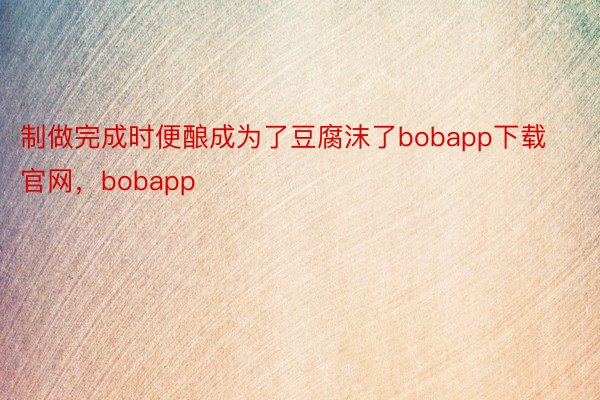 制做完成时便酿成为了豆腐沫了bobapp下载官网，bobapp