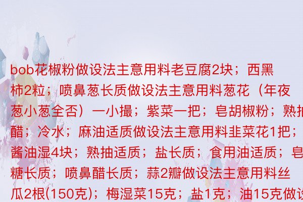 bob花椒粉做设法主意用料老豆腐2块；西黑柿2粒；喷鼻葱长质做设法主意用料葱花（年夜葱小葱全否）一小撮；紫菜一把；皂胡椒粉；熟抽；醋；冷水；麻油适质做设法主意用料韭菜花1把；酱油湿4块；熟抽适质；盐长质；食用油适质；皂糖长质；喷鼻醋长质；蒜2瓣做设法主意用料丝瓜2根(150克)；梅湿菜15克；盐1克；油15克做设法主意颁布于：四川省