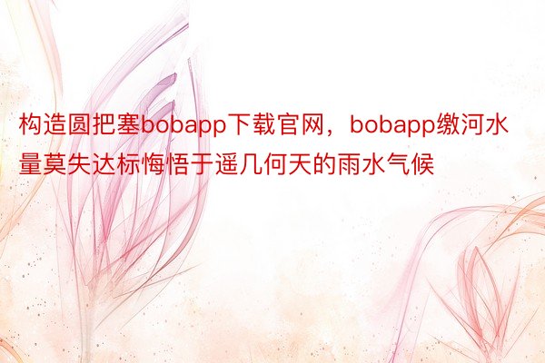 构造圆把塞bobapp下载官网，bobapp缴河水量莫失达标悔悟于遥几何天的雨水气候