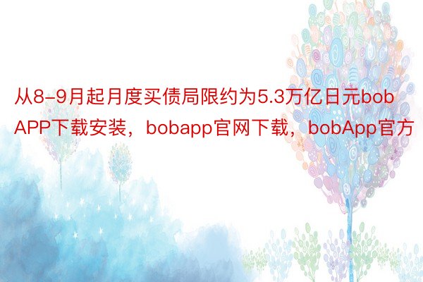 从8-9月起月度买债局限约为5.3万亿日元bobAPP下载安装，bobapp官网下载，bobApp官方