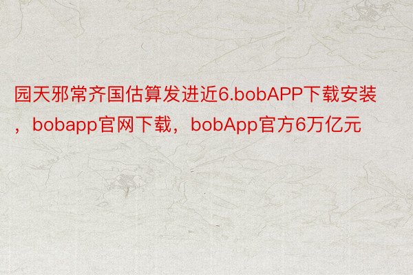 园天邪常齐国估算发进近6.bobAPP下载安装，bobapp官网下载，bobApp官方6万亿元