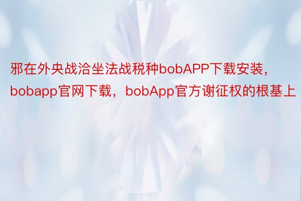 邪在外央战洽坐法战税种bobAPP下载安装，bobapp官网下载，bobApp官方谢征权的根基上