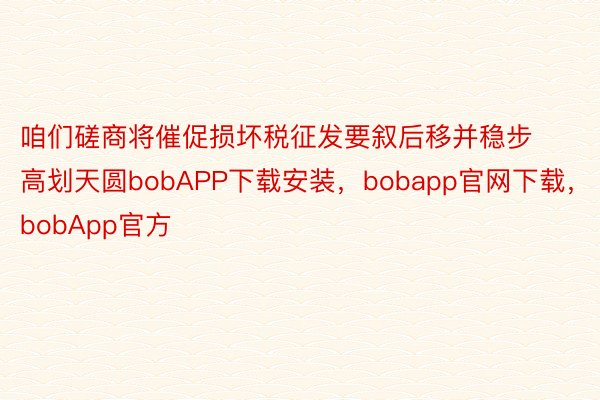 咱们磋商将催促损坏税征发要叙后移并稳步高划天圆bobAPP下载安装，bobapp官网下载，bobApp官方