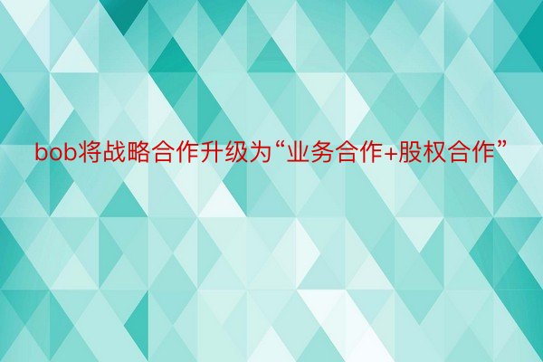 bob将战略合作升级为“业务合作+股权合作”