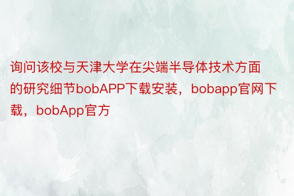 询问该校与天津大学在尖端半导体技术方面的研究细节bobAPP下载安装，bobapp官网下载，bobApp官方